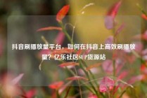 抖音刷播放量平台，如何在抖音上高效刷播放量？亿乐社区SUP货源站