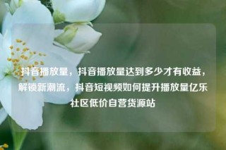 抖音播放量，抖音播放量达到多少才有收益，解锁新潮流，抖音短视频如何提升播放量亿乐社区低价自营货源站