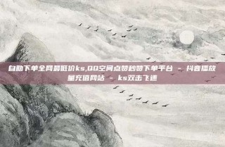 自助下单全网最低价ks,QQ空间点赞秒赞下单平台 - 抖音播放量充值网站 - ks双击飞速