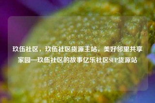 玖伍社区，玖伍社区货源主站，美好邻里共享家园—玖伍社区的故事亿乐社区SUP货源站