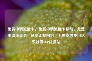 免费申请流量卡，免费申请流量卡移动，免费申请流量卡，畅享无限网络，无需支付费用亿乐社区SUP货源站