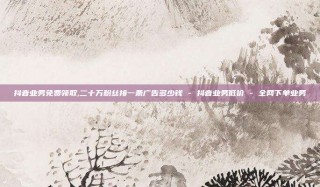 抖音业务免费领取,二十万粉丝接一条广告多少钱 - 抖音业务低价 - 全网下单业务