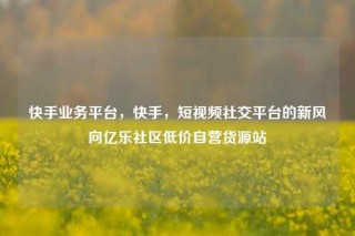 快手业务平台，快手，短视频社交平台的新风向亿乐社区低价自营货源站