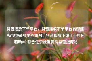 抖音播放下单平台，抖音播放下单平台有哪些，短视频商业生态重构，抖音播放下单平台如何驱动O2O融合亿乐社区低价自营货源站