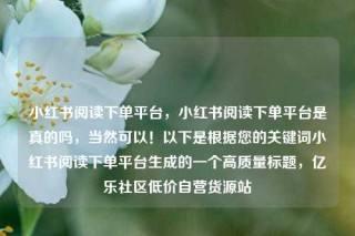 小红书阅读下单平台，小红书阅读下单平台是真的吗，当然可以！以下是根据您的关键词小红书阅读下单平台生成的一个高质量标题，亿乐社区低价自营货源站