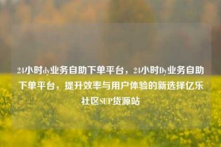 24小时dy业务自助下单平台，24小时Dy业务自助下单平台，提升效率与用户体验的新选择亿乐社区SUP货源站