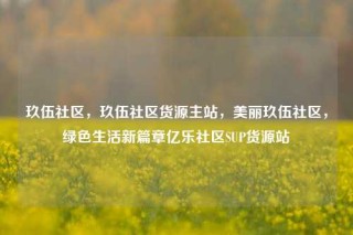 玖伍社区，玖伍社区货源主站，美丽玖伍社区，绿色生活新篇章亿乐社区SUP货源站