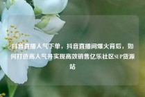 抖音直播人气下单，抖音直播间爆火背后，如何打造高人气并实现高效销售亿乐社区SUP货源站