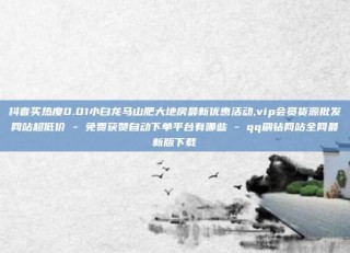 抖音买热度0.01小白龙马山肥大地房最新优惠活动,vip会员货源批发网站超低价 - 免费获赞自动下单平台有哪些 - qq刷钻网站全网最新版下载