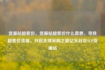 货源站超低价，货源站超低价什么意思，寻找超低价货源，开启全球采购之旅亿乐社区SUP货源站