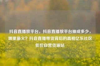 抖音直播放平台，抖音直播放平台抽成多少，哪里最火？抖音直播带货背后的真相亿乐社区低价自营货源站