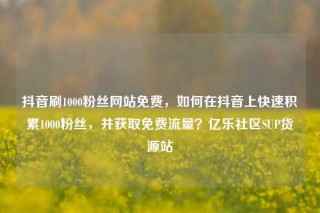 抖音刷1000粉丝网站免费，如何在抖音上快速积累1000粉丝，并获取免费流量？亿乐社区SUP货源站