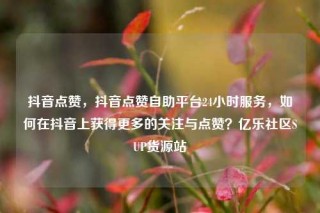 抖音点赞，抖音点赞自助平台24小时服务，如何在抖音上获得更多的关注与点赞？亿乐社区SUP货源站