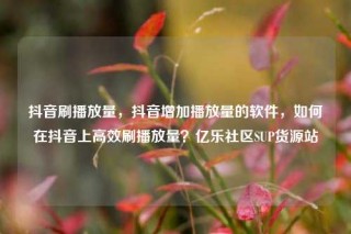 抖音刷播放量，抖音增加播放量的软件，如何在抖音上高效刷播放量？亿乐社区SUP货源站