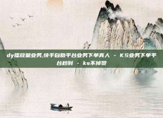 dy播放量业务,快手自助平台业务下单真人 - KS业务下单平台秒到 - ks不掉赞