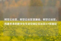 时空云社区，时空云社区货源站，时空云社区，构建未来的数字化生活空间亿乐社区SUP货源站