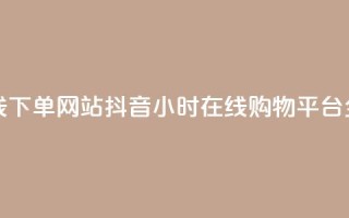 抖音24小时在线下单网站 - 抖音24小时在线购物平台全揭秘~