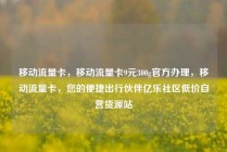 移动流量卡，移动流量卡9元300g官方办理，移动流量卡，您的便捷出行伙伴亿乐社区低价自营货源站