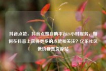 抖音点赞，抖音点赞自助平台24小时服务，如何在抖音上获得更多的点赞和关注？亿乐社区低价自营货源站