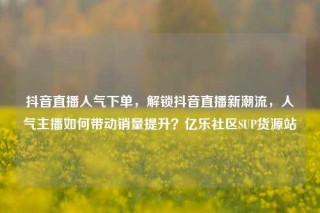 抖音直播人气下单，解锁抖音直播新潮流，人气主播如何带动销量提升？亿乐社区SUP货源站