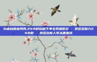 抖音自助业务网,24小时自助下单全网最低价 - 拼多多助力24小时 - 拼多多新人号从哪里搞