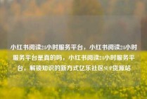 小红书阅读24小时服务平台，小红书阅读24小时服务平台是真的吗，小红书阅读24小时服务平台，解锁知识的新方式亿乐社区SUP货源站