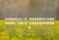 买抖音粉丝10元一万，低成本获取百万抖音粉丝的秘密，只需10元！亿乐社区低价自营货源站