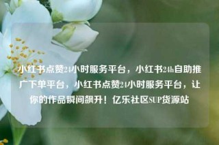 小红书点赞24小时服务平台，小红书24h自助推广下单平台，小红书点赞24小时服务平台，让你的作品瞬间飙升！亿乐社区SUP货源站