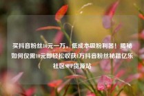 买抖音粉丝10元一万，低成本吸粉利器！揭秘如何仅需10元即轻松收获1万抖音粉丝秘籍亿乐社区SUP货源站