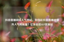抖音直播间挂人气网站，如何在抖音直播间提升人气和流量？亿乐社区SUP货源站