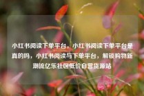 小红书阅读下单平台，小红书阅读下单平台是真的吗，小红书阅读与下单平台，解锁购物新潮流亿乐社区低价自营货源站