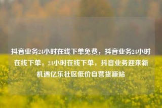 抖音业务24小时在线下单免费，抖音业务24小时在线下单，24小时在线下单，抖音业务迎来新机遇亿乐社区低价自营货源站