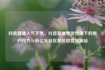 抖音直播人气下单，抖音直播带货热潮下的用户行为分析亿乐社区低价自营货源站