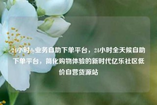 24小时dy业务自助下单平台，24小时全天候自助下单平台，简化购物体验的新时代亿乐社区低价自营货源站
