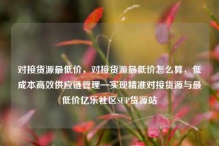 对接货源最低价，对接货源最低价怎么算，低成本高效供应链管理—实现精准对接货源与最低价亿乐社区SUP货源站