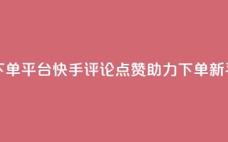 快手评论点赞下单平台 - 快手评论点赞助力下单新平台揭秘!