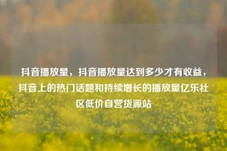 抖音播放量，抖音播放量达到多少才有收益，抖音上的热门话题和持续增长的播放量亿乐社区低价自营货源站