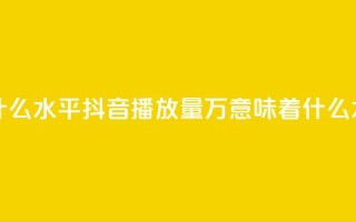 抖音播放量50万什么水平 - 抖音播放量50万意味着什么水平分析~