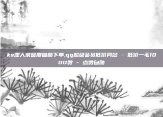ks恋人亲密度自助下单,qq超级会员低价网站 - 低价一毛1000赞 - 点赞自助