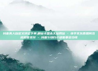 抖音真人自定义评论下单,刷钻卡盟永久钻网站 - 快手买东西如何改成微信支付 - 抖音51到52级需要多少钱