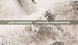 qq浏览人数包括所有浏览吗 - QQ浏览人数统计是否涵盖所有访问情况!