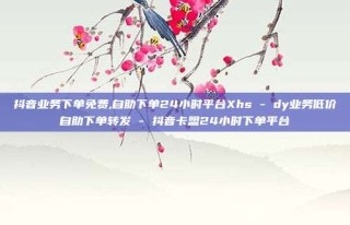 抖音业务下单免费,自助下单24小时平台Xhs - dy业务低价自助下单转发 - 抖音卡盟24小时下单平台