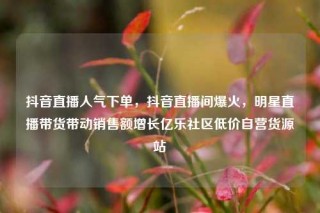 抖音直播人气下单，抖音直播间爆火，明星直播带货带动销售额增长亿乐社区低价自营货源站
