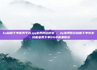 ks自助下单服务平台,qq业务网站梓豪 - dy业务低价自助下单转发 - 抖音业务下单24小时最低价