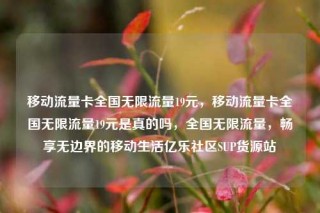 移动流量卡全国无限流量19元，移动流量卡全国无限流量19元是真的吗，全国无限流量，畅享无边界的移动生活亿乐社区SUP货源站