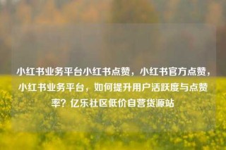 小红书业务平台小红书点赞，小红书官方点赞，小红书业务平台，如何提升用户活跃度与点赞率？亿乐社区低价自营货源站