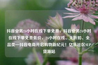 抖音业务24小时在线下单免费，抖音业务24小时在线下单免费低价，24小时在线、无折扣、全品类—抖音电商开启购物新纪元！亿乐社区SUP货源站