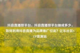 抖音直播放平台，抖音直播放平台抽成多少，如何利用抖音直播为品牌推广引流？亿乐社区SUP货源站