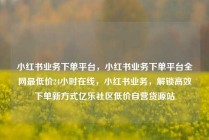 小红书业务下单平台，小红书业务下单平台全网最低价24小时在线，小红书业务，解锁高效下单新方式亿乐社区低价自营货源站