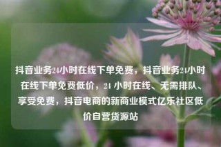 抖音业务24小时在线下单免费，抖音业务24小时在线下单免费低价，24 小时在线、无需排队、享受免费，抖音电商的新商业模式亿乐社区低价自营货源站